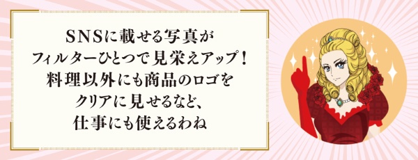 SNSに載せる写真がフィルターひとつで見栄えアップ! 料理以外にも商品のロゴをクリアに見せるなど、仕事にも使えるわね